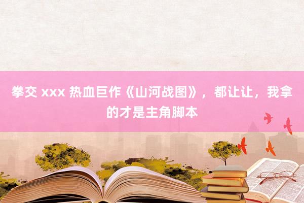 拳交 xxx 热血巨作《山河战图》，都让让，我拿的才是主角脚本