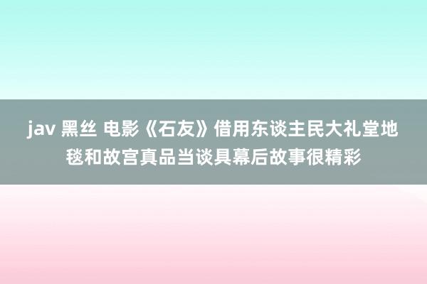 jav 黑丝 电影《石友》借用东谈主民大礼堂地毯和故宫真品当谈具幕后故事很精彩