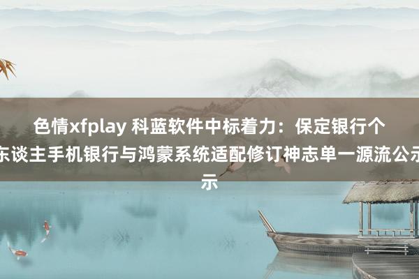 色情xfplay 科蓝软件中标着力：保定银行个东谈主手机银行与鸿蒙系统适配修订神志单一源流公示