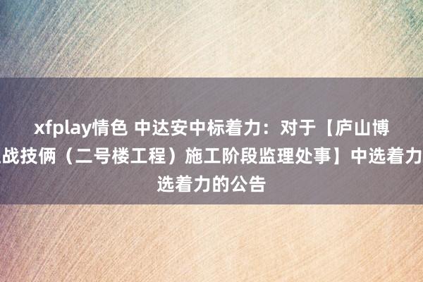 xfplay情色 中达安中标着力：对于【庐山博物馆征战技俩（二号楼工程）施工阶段监理处事】中选着力的公告