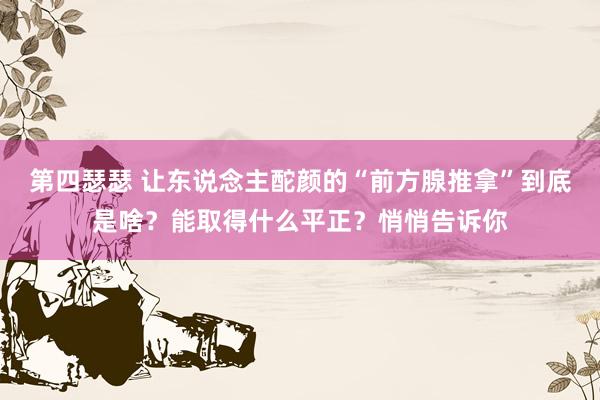 第四瑟瑟 让东说念主酡颜的“前方腺推拿”到底是啥？能取得什么平正？悄悄告诉你