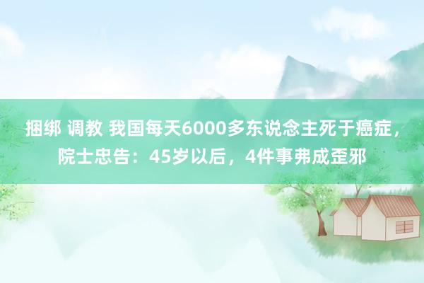 捆绑 调教 我国每天6000多东说念主死于癌症，院士忠告：45岁以后，4件事弗成歪邪