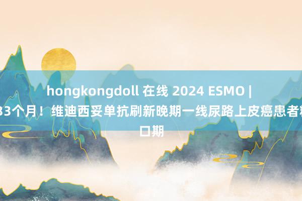 hongkongdoll 在线 2024 ESMO | OS超33个月！维迪西妥单抗刷新晚期一线尿路上皮癌患者糊口期