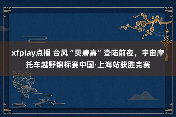 xfplay点播 台风“贝碧嘉”登陆前夜，宇宙摩托车越野锦标赛中国·上海站获胜完赛