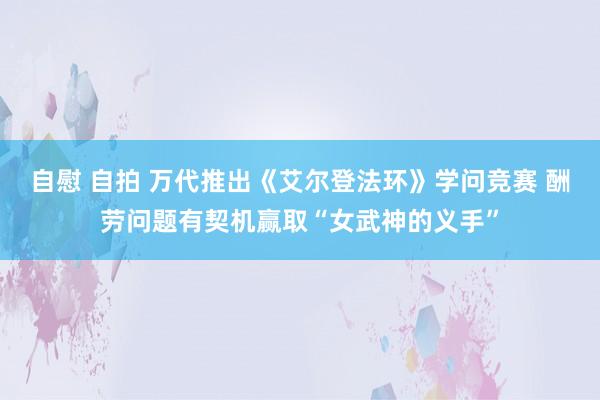 自慰 自拍 万代推出《艾尔登法环》学问竞赛 酬劳问题有契机赢取“女武神的义手”