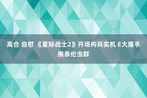 高合 自慰 《星际战士2》开场构兵实机 E大魔手撕泰伦虫群