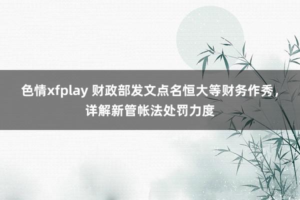 色情xfplay 财政部发文点名恒大等财务作秀，详解新管帐法处罚力度