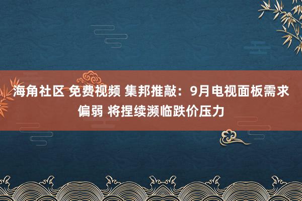 海角社区 免费视频 集邦推敲：9月电视面板需求偏弱 将捏续濒临跌价压力