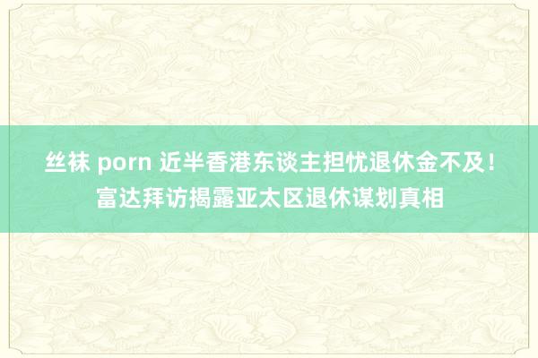 丝袜 porn 近半香港东谈主担忧退休金不及！富达拜访揭露亚太区退休谋划真相