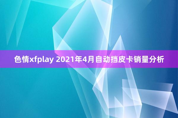 色情xfplay 2021年4月自动挡皮卡销量分析