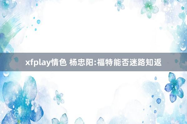 xfplay情色 杨忠阳:福特能否迷路知返