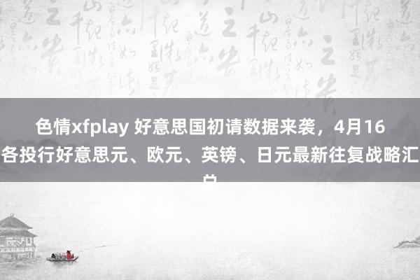 色情xfplay 好意思国初请数据来袭，4月16日各投行好意思元、欧元、英镑、日元最新往复战略汇总