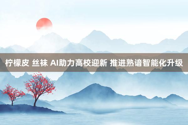 柠檬皮 丝袜 AI助力高校迎新 推进熟谙智能化升级