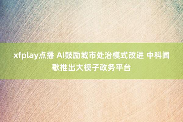 xfplay点播 AI鼓励城市处治模式改进 中科闻歌推出大模子政务平台