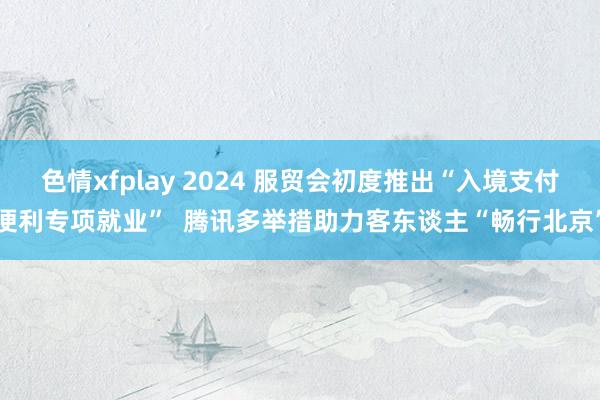 色情xfplay 2024 服贸会初度推出“入境支付便利专项就业”  腾讯多举措助力客东谈主“畅行北京”