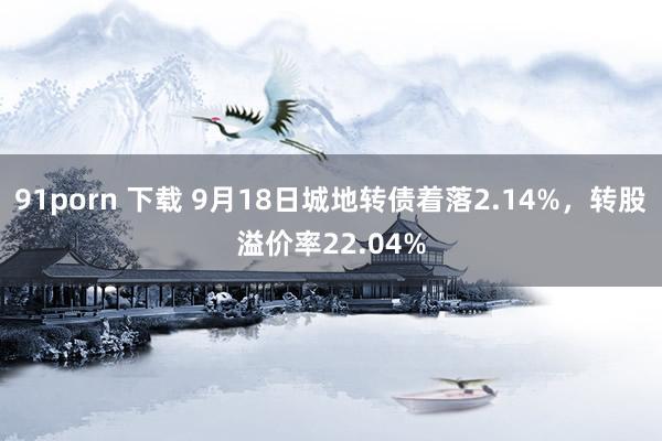 91porn 下载 9月18日城地转债着落2.14%，转股溢价率22.04%