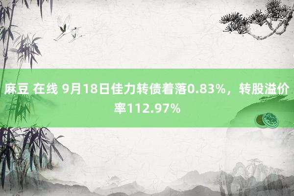 麻豆 在线 9月18日佳力转债着落0.83%，转股溢价率112.97%