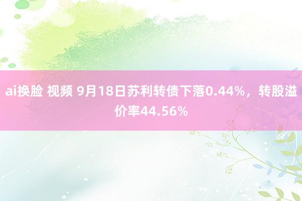 ai换脸 视频 9月18日苏利转债下落0.44%，转股溢价率44.56%