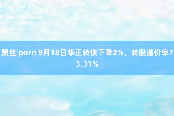 黑丝 porn 9月18日华正转债下降2%，转股溢价率73.31%