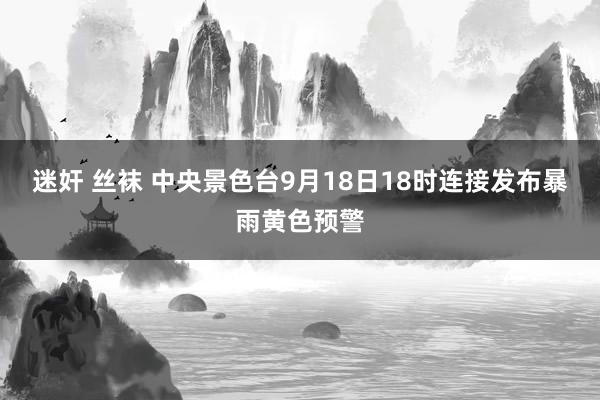 迷奸 丝袜 中央景色台9月18日18时连接发布暴雨黄色预警