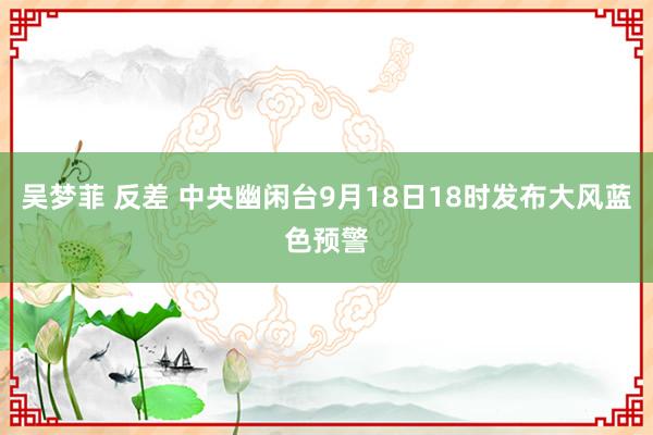 吴梦菲 反差 中央幽闲台9月18日18时发布大风蓝色预警