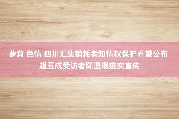 萝莉 色情 四川汇集销耗者知情权保护看望公布 超五成受访者际遇瑕疵实宣传