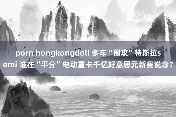 porn hongkongdoll 多车“围攻”特斯拉semi 谁在“平分”电动重卡千亿好意思元新赛说念？