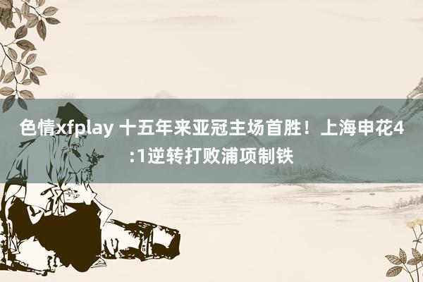 色情xfplay 十五年来亚冠主场首胜！上海申花4:1逆转打败浦项制铁