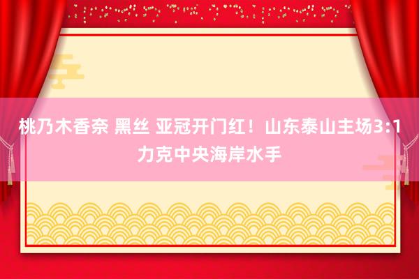 桃乃木香奈 黑丝 亚冠开门红！山东泰山主场3:1力克中央海岸水手