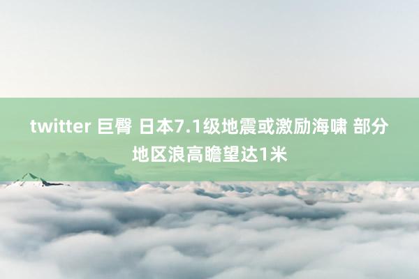 twitter 巨臀 日本7.1级地震或激励海啸 部分地区浪高瞻望达1米