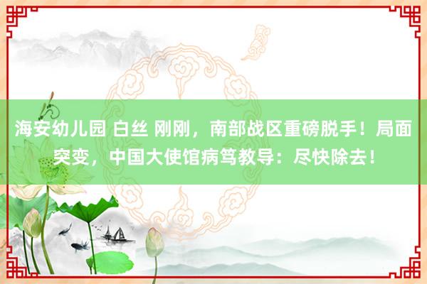 海安幼儿园 白丝 刚刚，南部战区重磅脱手！局面突变，中国大使馆病笃教导：尽快除去！