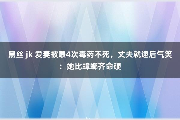 黑丝 jk 爱妻被喂4次毒药不死，丈夫就逮后气笑：她比蟑螂齐命硬