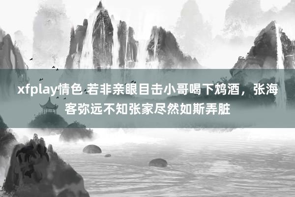 xfplay情色 若非亲眼目击小哥喝下鸩酒，张海客弥远不知张家尽然如斯弄脏