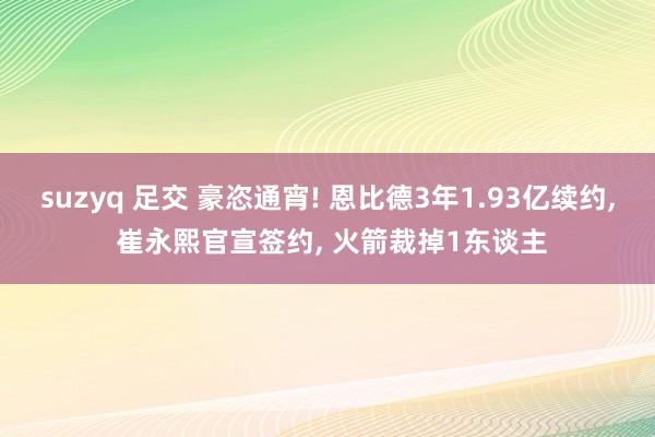 suzyq 足交 豪恣通宵! 恩比德3年1.93亿续约, 崔永熙官宣签约, 火箭裁掉1东谈主