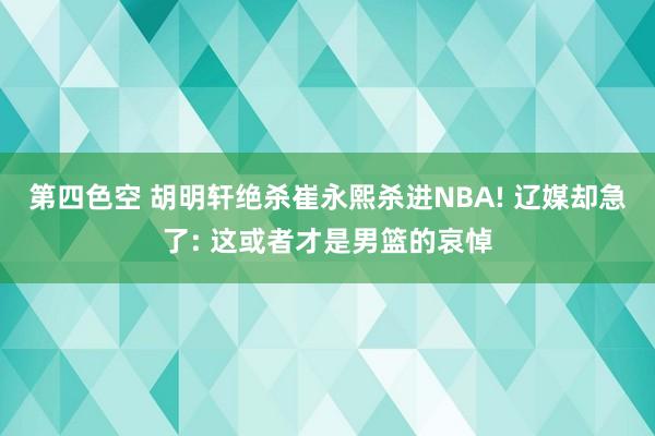 第四色空 胡明轩绝杀崔永熙杀进NBA! 辽媒却急了: 这或者才是男篮的哀悼