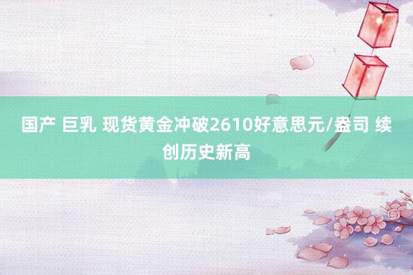 国产 巨乳 现货黄金冲破2610好意思元/盎司 续创历史新高