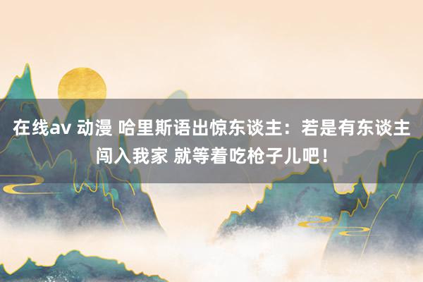 在线av 动漫 哈里斯语出惊东谈主：若是有东谈主闯入我家 就等着吃枪子儿吧！