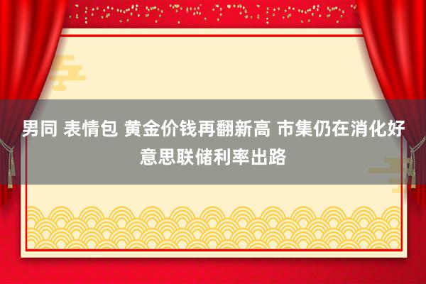 男同 表情包 黄金价钱再翻新高 市集仍在消化好意思联储利率出路