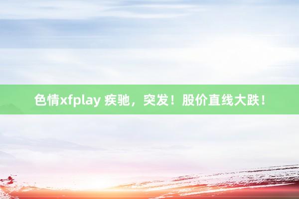 色情xfplay 疾驰，突发！股价直线大跌！