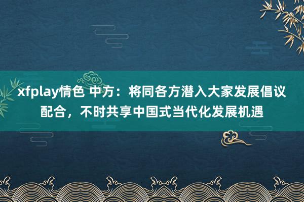 xfplay情色 中方：将同各方潜入大家发展倡议配合，不时共享中国式当代化发展机遇