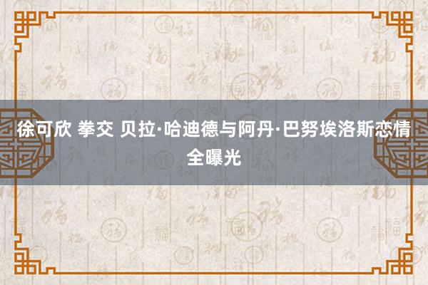 徐可欣 拳交 贝拉·哈迪德与阿丹·巴努埃洛斯恋情全曝光