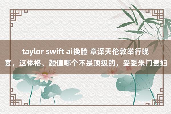 taylor swift ai换脸 章泽天伦敦举行晚宴，这体格、颜值哪个不是顶级的，妥妥朱门贵妇