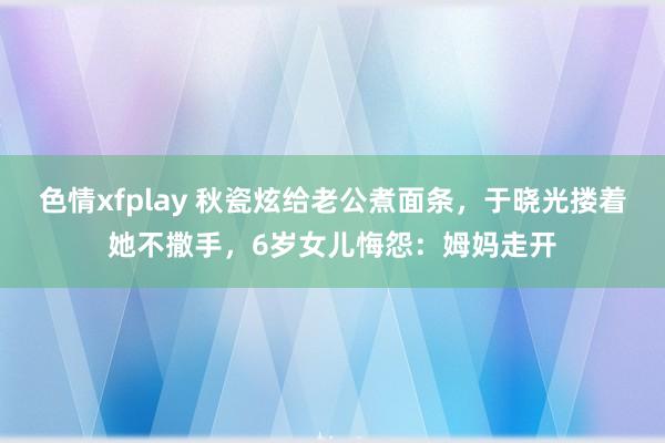 色情xfplay 秋瓷炫给老公煮面条，于晓光搂着她不撒手，6岁女儿悔怨：姆妈走开