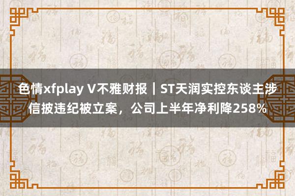 色情xfplay V不雅财报｜ST天润实控东谈主涉信披违纪被立案，公司上半年净利降258%