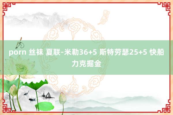 porn 丝袜 夏联-米勒36+5 斯特劳瑟25+5 快船力克掘金