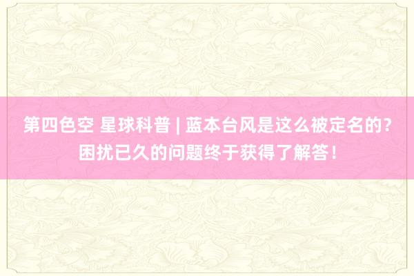 第四色空 星球科普 | 蓝本台风是这么被定名的？困扰已久的问题终于获得了解答！