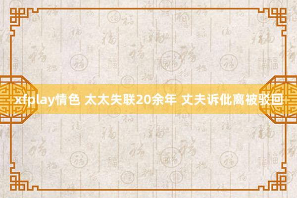 xfplay情色 太太失联20余年 丈夫诉仳离被驳回