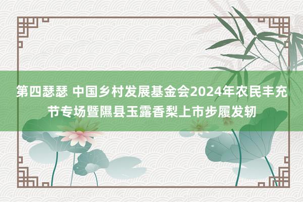 第四瑟瑟 中国乡村发展基金会2024年农民丰充节专场暨隰县玉露香梨上市步履发轫