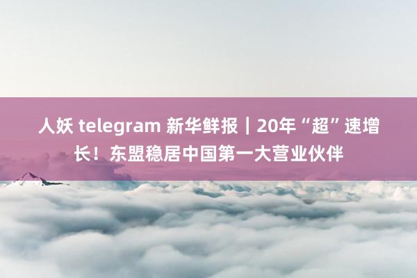 人妖 telegram 新华鲜报｜20年“超”速增长！东盟稳居中国第一大营业伙伴