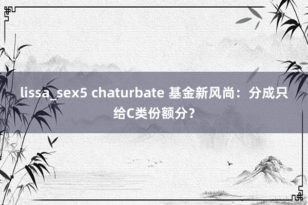 lissa_sex5 chaturbate 基金新风尚：分成只给C类份额分？